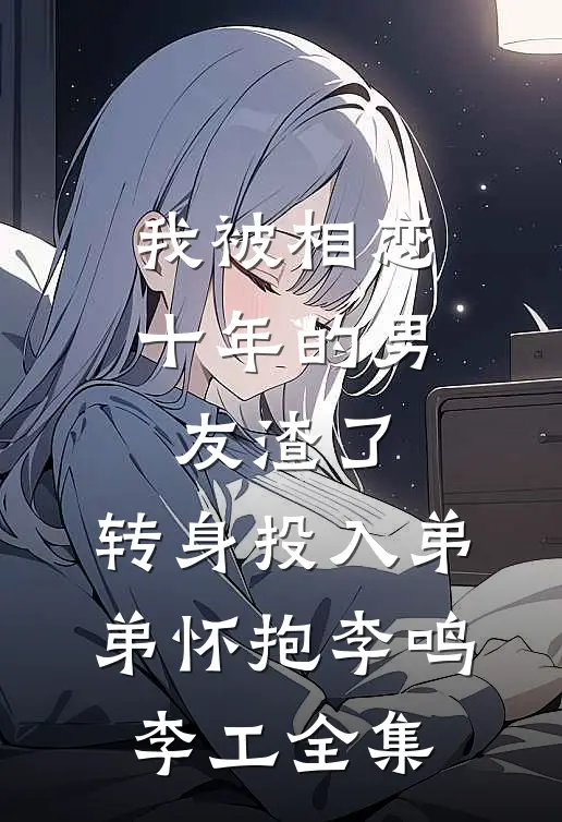 我被相恋十年的男友渣了，转身投入弟弟怀抱李鸣李工 全集