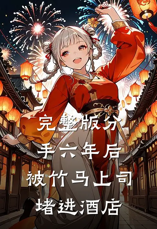 完整版分手六年后，被竹马上司堵进酒店