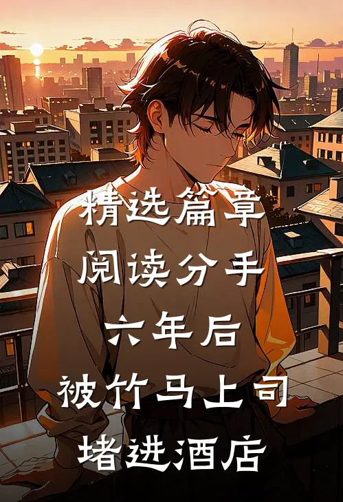 精选篇章阅读分手六年后，被竹马上司堵进酒店
