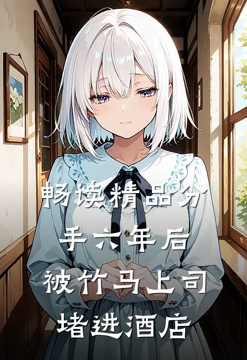 畅读精品分手六年后，被竹马上司堵进酒店