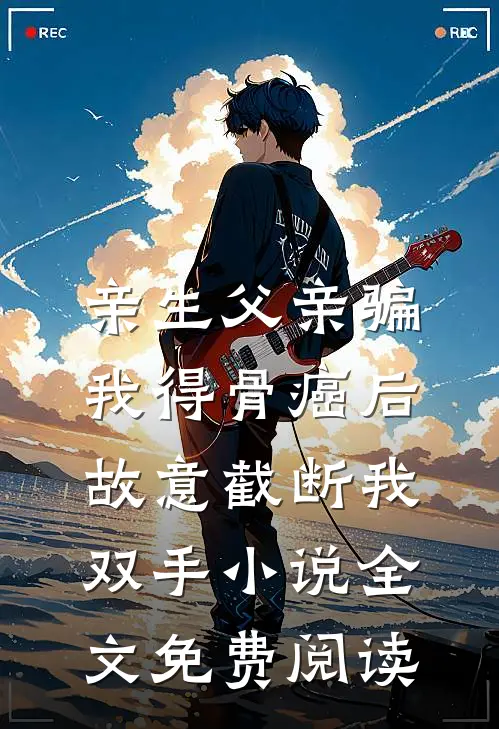 亲生父亲骗我得骨癌后，故意截断我双手小说全文免费阅读