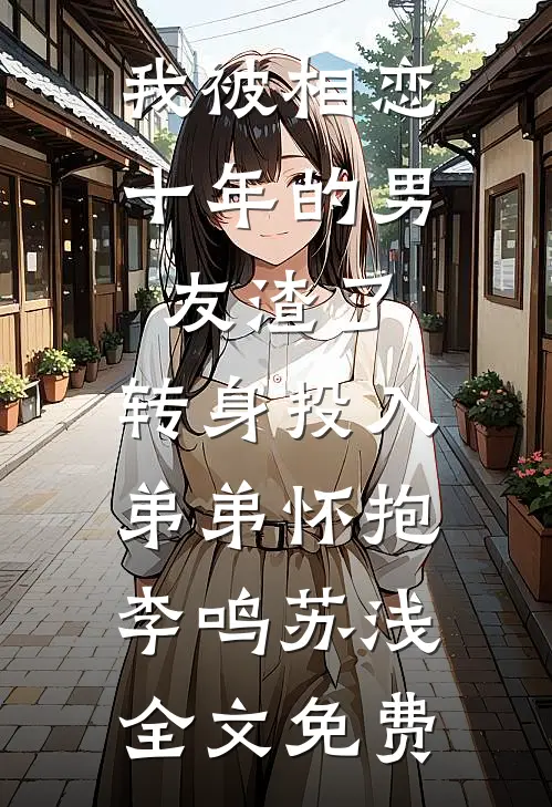 我被相恋十年的男友渣了，转身投入弟弟怀抱李鸣苏浅全文免费