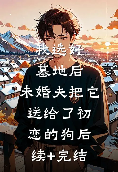 我选好墓地后，未婚夫把它送给了初恋的狗后续+完结