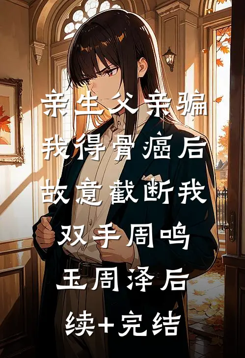 亲生父亲骗我得骨癌后，故意截断我双手周鸣玉周泽后续+完结