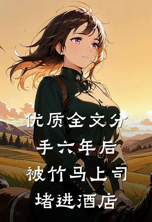 优质全文分手六年后，被竹马上司堵进酒店