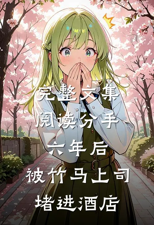 完整文集阅读分手六年后，被竹马上司堵进酒店