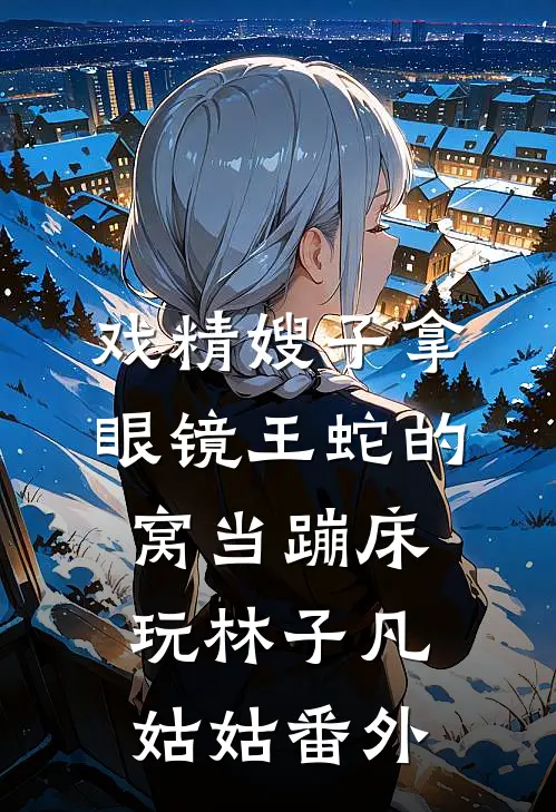 戏精嫂子拿眼镜王蛇的窝当蹦床玩林子凡姑姑番外
