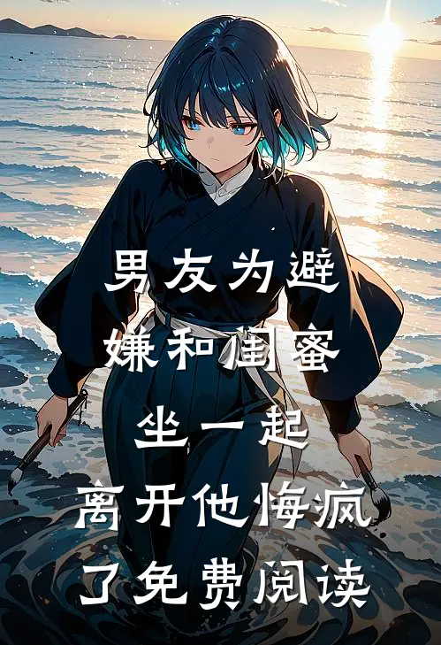 男友为避嫌和闺蜜坐一起，离开他悔疯了免费阅读