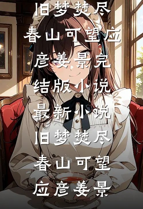 旧梦焚尽，春山可望应彦姜景完结版小说_最新小说旧梦焚尽，春山可望应彦姜景