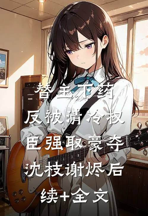 替主下药，反被清冷权臣强取豪夺沈枝谢烬后续+全文