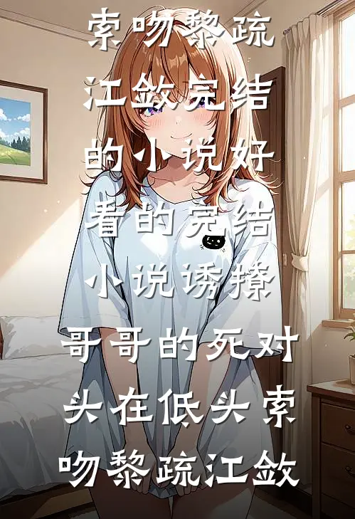 诱撩，哥哥的死对头在低头索吻(黎疏江敛)完结的小说_好看的完结小说诱撩，哥哥的死对头在低头索吻黎疏江敛