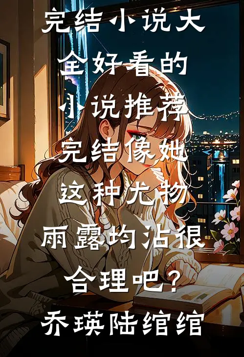 像她这种尤物，雨露均沾很合理吧？(乔瑛陆绾绾)完结小说大全_好看的小说推荐完结像她这种尤物，雨露均沾很合理吧？乔瑛陆绾绾
