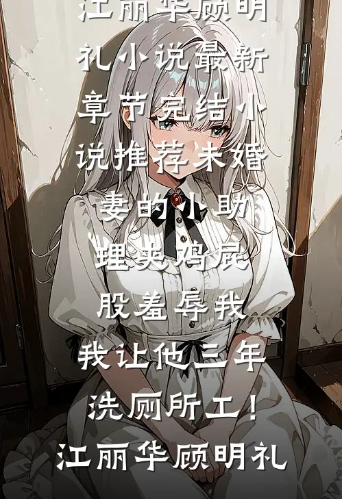未婚妻的小助理夹鸡屁股羞辱我，我让他三年洗厕所工！江丽华顾明礼小说最新章节_完结小说推荐未婚妻的小助理夹鸡屁股羞辱我，我让他三年洗厕所工！江丽华顾明礼