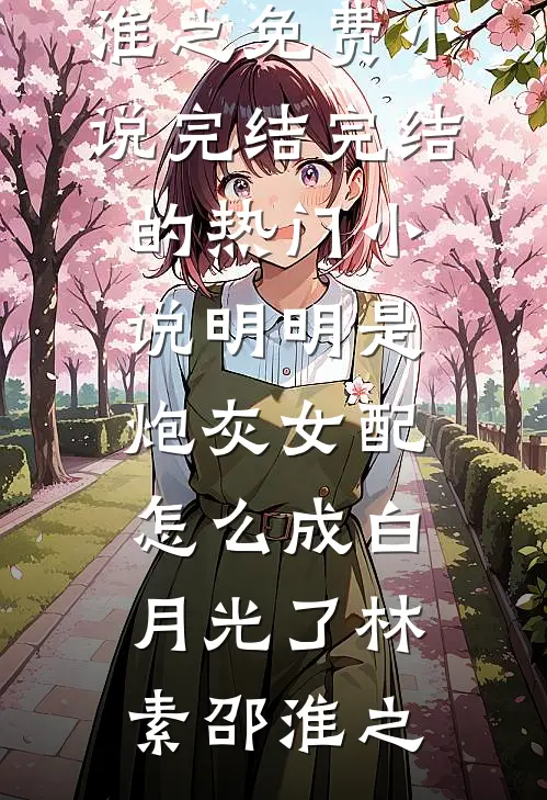 明明是炮灰女配，怎么成白月光了林素邵淮之免费小说完结_完结的热门小说明明是炮灰女配，怎么成白月光了林素邵淮之