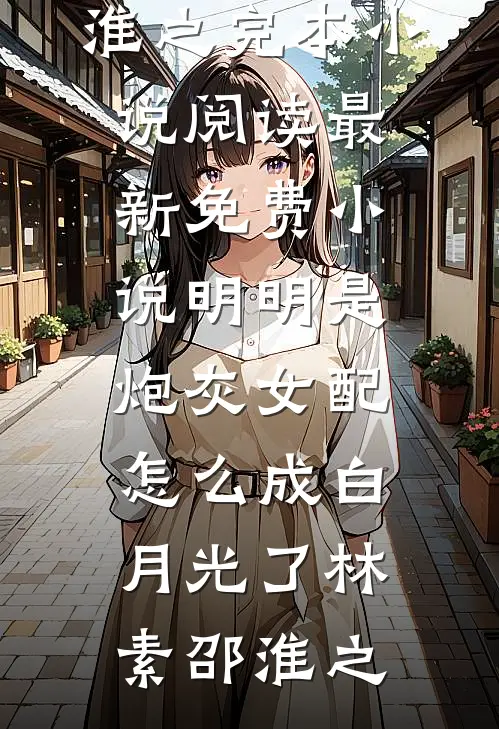 明明是炮灰女配，怎么成白月光了林素邵淮之完本小说阅读_最新免费小说明明是炮灰女配，怎么成白月光了林素邵淮之