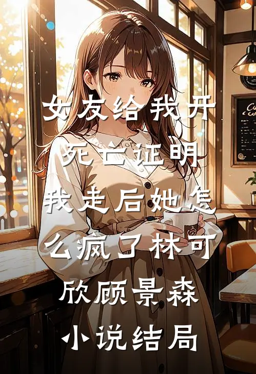 女友给我开死亡证明，我走后她怎么疯了林可欣顾景森小说结局