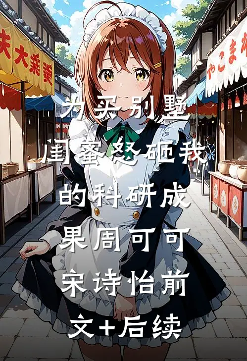 为买别墅，闺蜜怒砸我的科研成果周可可宋诗怡前文+后续