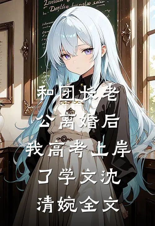 和团长老公离婚后，我高考上岸了学文沈清婉全文