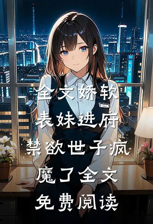 全文娇软表妹进府:禁欲世子疯魔了全文免费阅读