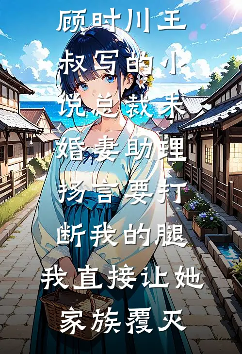 顾时川王叔写的小说总裁未婚妻助理扬言要打断我的腿，我直接让她家族覆灭