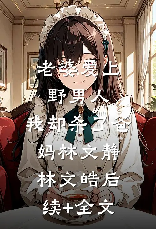 老婆爱上野男人，我却杀了爸妈林文静林文皓后续+全文