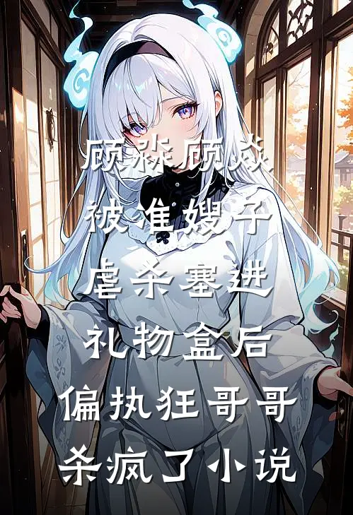 顾淼顾焱被准嫂子虐杀塞进礼物盒后，偏执狂哥哥杀疯了小说