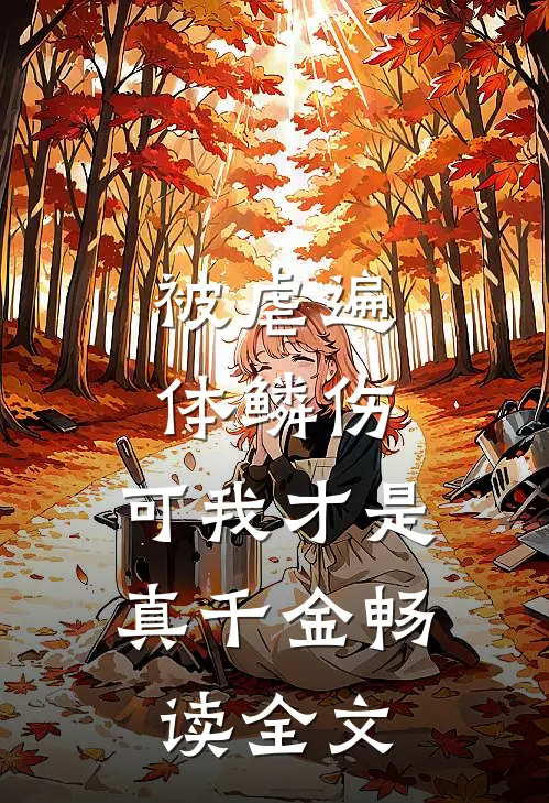被虐遍体鳞伤，可我才是真千金畅读全文