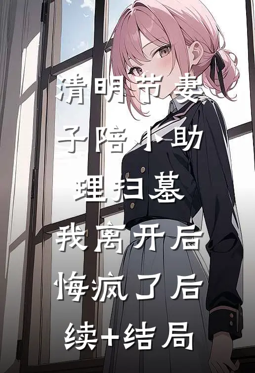 清明节妻子陪小助理扫墓，我离开后悔疯了后续+结局