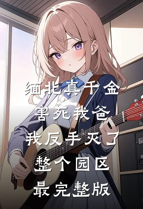 缅北真千金害死我爸，我反手灭了整个园区最完整版