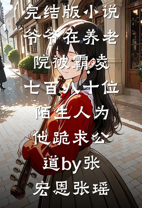 完结版小说爷爷在养老院被霸凌，七百八十位陌生人为他跪求公道by张宏恩张瑶