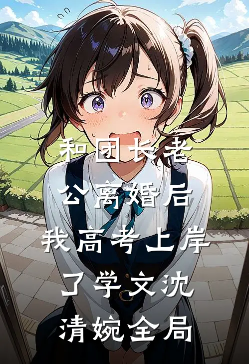 和团长老公离婚后，我高考上岸了学文沈清婉全局