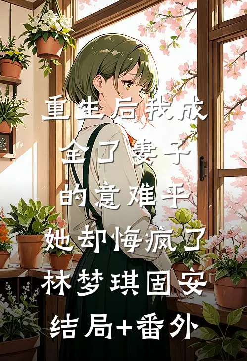 重生后我成全了妻子的意难平，她却悔疯了林梦琪固安结局+番外