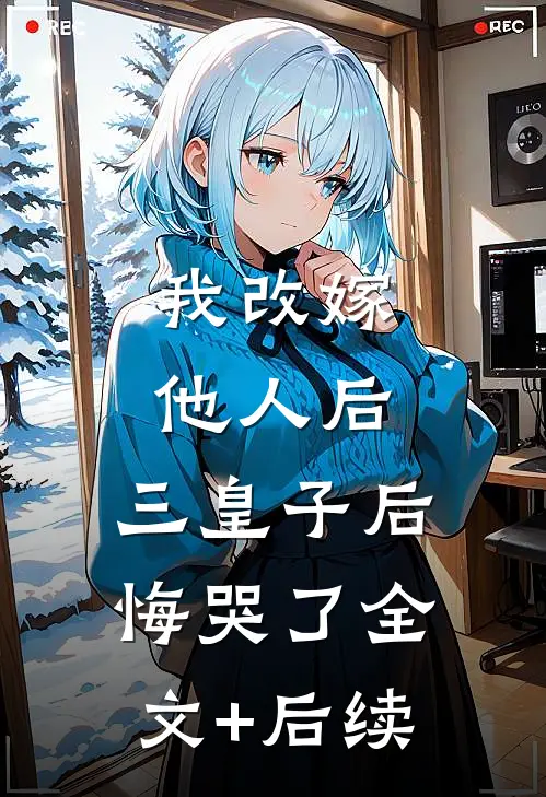 我改嫁他人后，三皇子后悔哭了全文+后续
