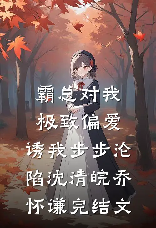 霸总对我极致偏爱，诱我步步沦陷沈清皖乔怀谦完结文
