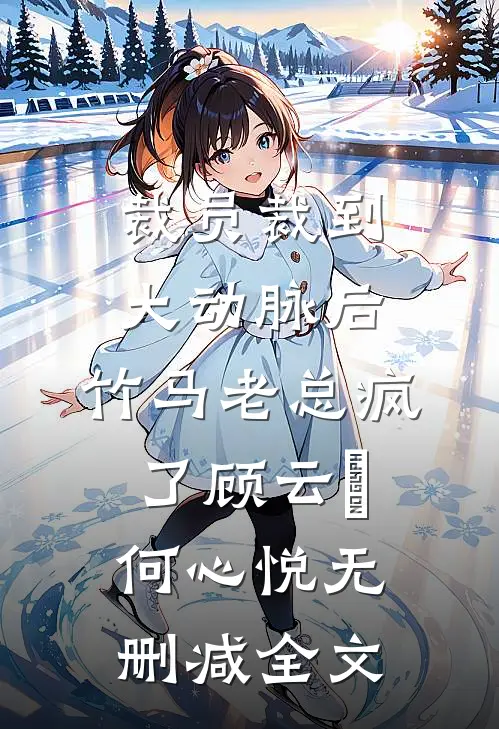 裁员裁到大动脉后，竹马老总疯了顾云璟何心悦无删减全文