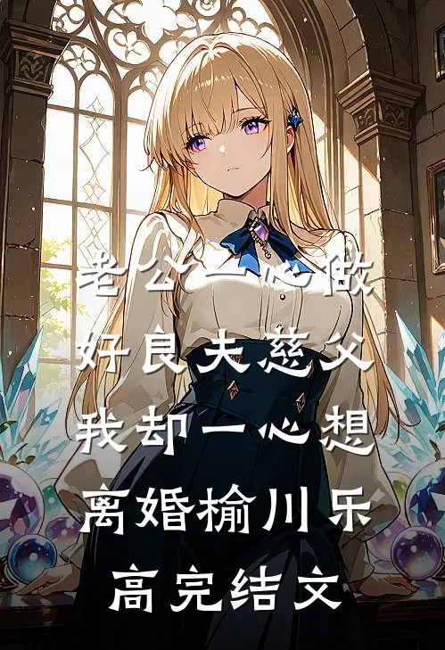 老公一心做好良夫慈父，我却一心想离婚榆川乐高完结文
