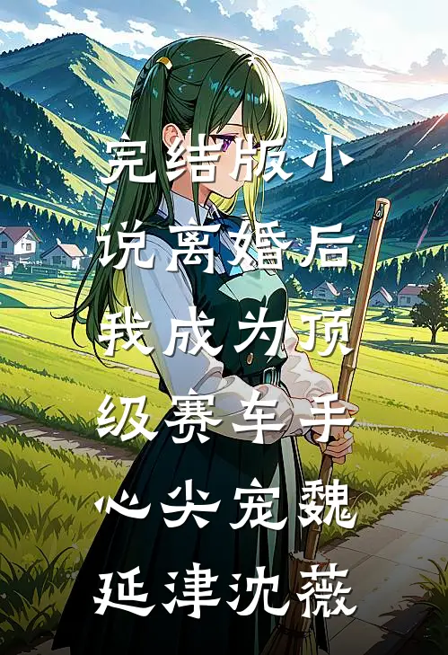 完结版小说离婚后，我成为顶级赛车手心尖宠魏延津沈薇