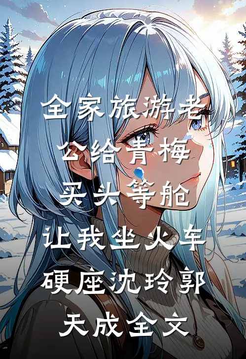 全家旅游老公给青梅买头等舱，让我坐火车硬座沈玲郭天成全文