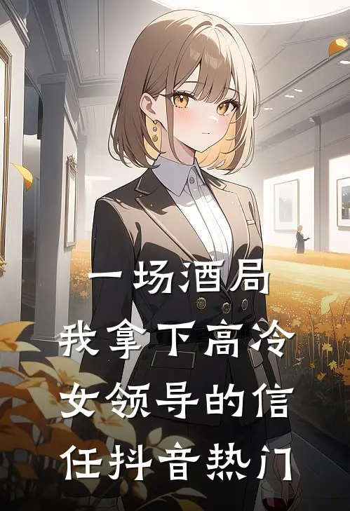 一场酒局，我拿下高冷女领导的信任抖音热门