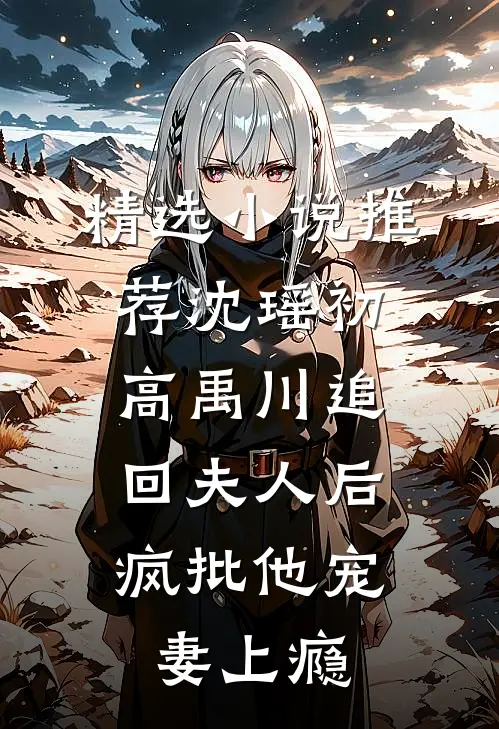 精选小说推荐沈瑶初高禹川 《追回夫人后,疯批他宠妻上瘾》