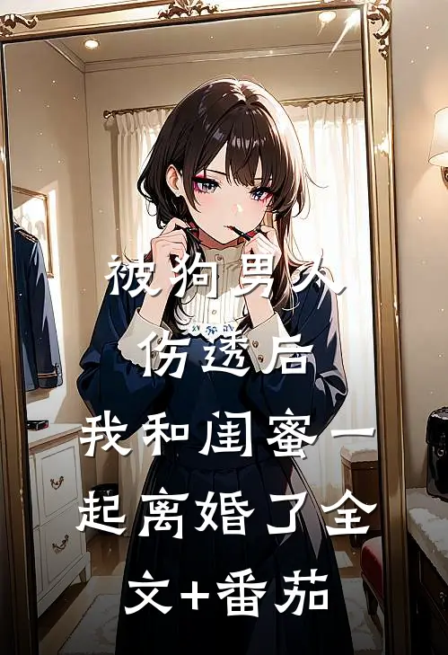 被狗男人伤透后，我和闺蜜一起离婚了全文+番茄