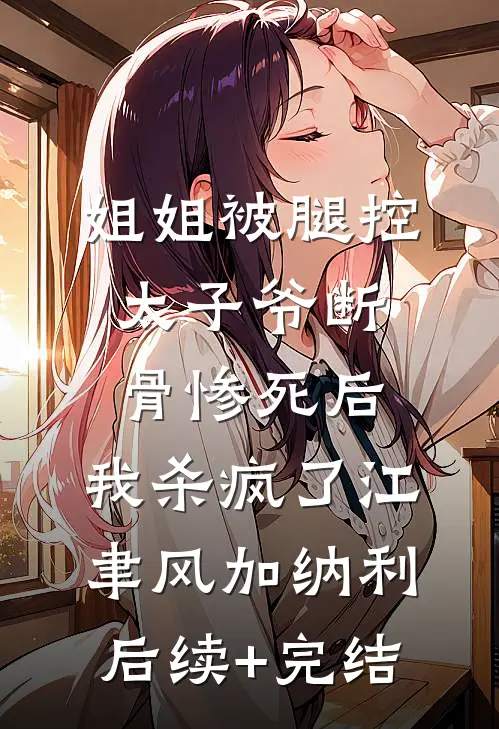 姐姐被腿控太子爷断骨惨死后，我杀疯了江聿风加纳利后续+完结