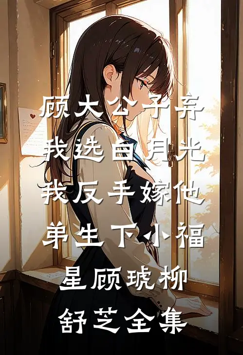 顾大公子弃我选白月光，我反手嫁他弟生下小福星顾琥柳舒芝全集