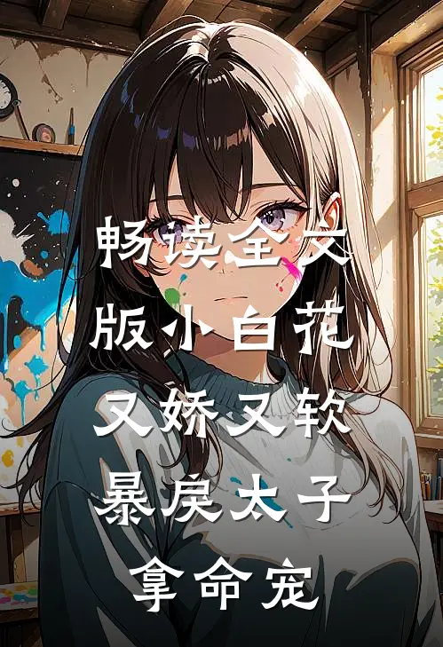 畅读全文版小白花又娇又软，暴戾太子拿命宠