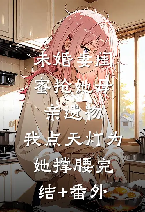 未婚妻闺蜜抢她母亲遗物，我点天灯为她撑腰完结+番外