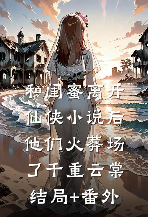 和闺蜜离开仙侠小说后，他们火葬场了千重云棠结局+番外