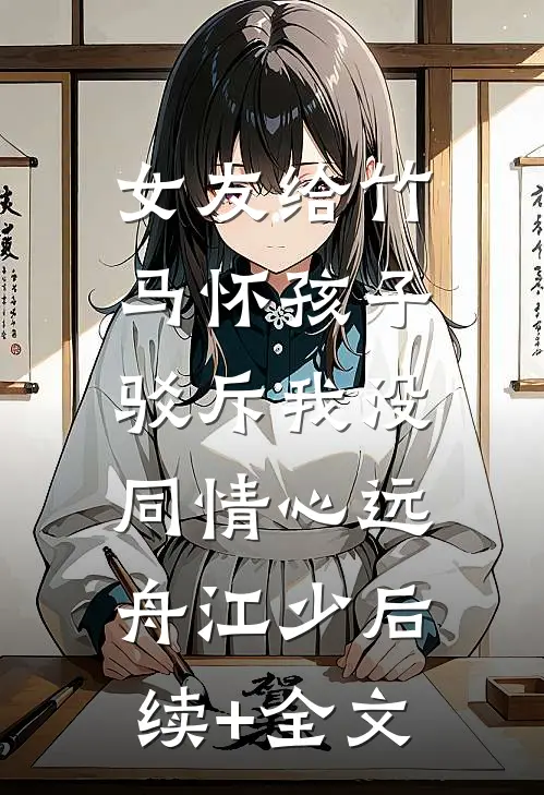 女友给竹马怀孩子，驳斥我没同情心远舟江少后续+全文