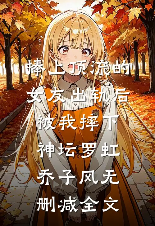 捧上顶流的女友出轨后，被我摔下神坛罗虹乔子风无删减全文