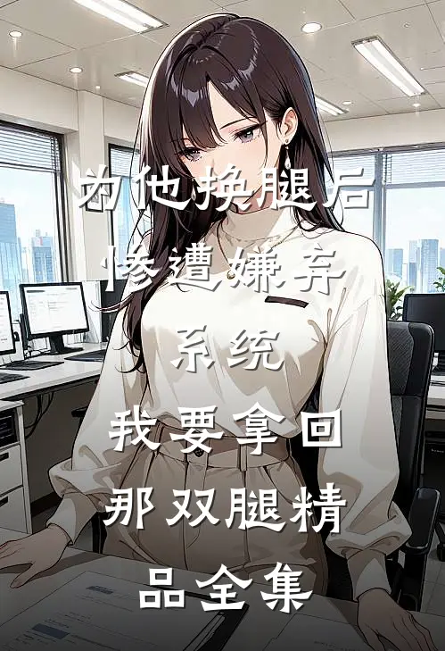 为他换腿后惨遭嫌弃，系统，我要拿回那双腿精品全集