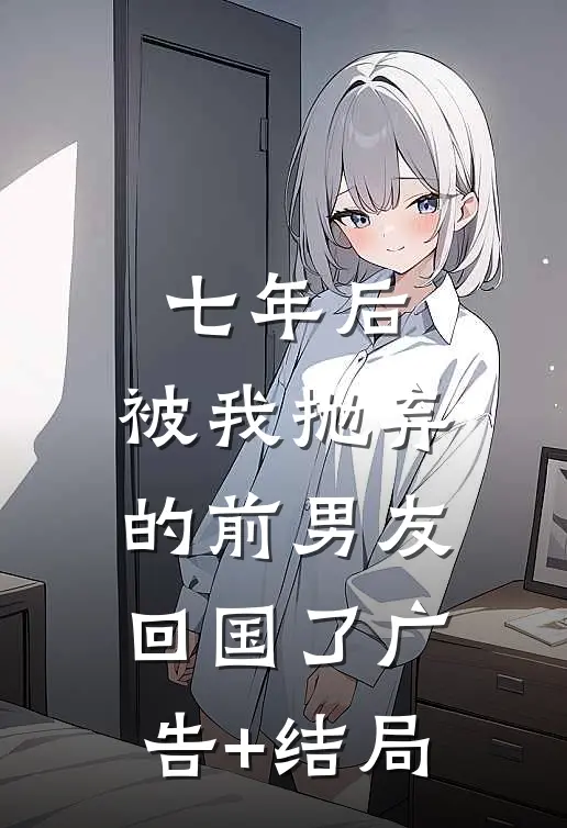 七年后，被我抛弃的前男友回国了广告+结局